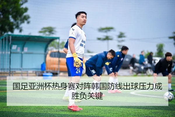国足亚洲杯热身赛对阵韩国防线出球压力成胜负关键
